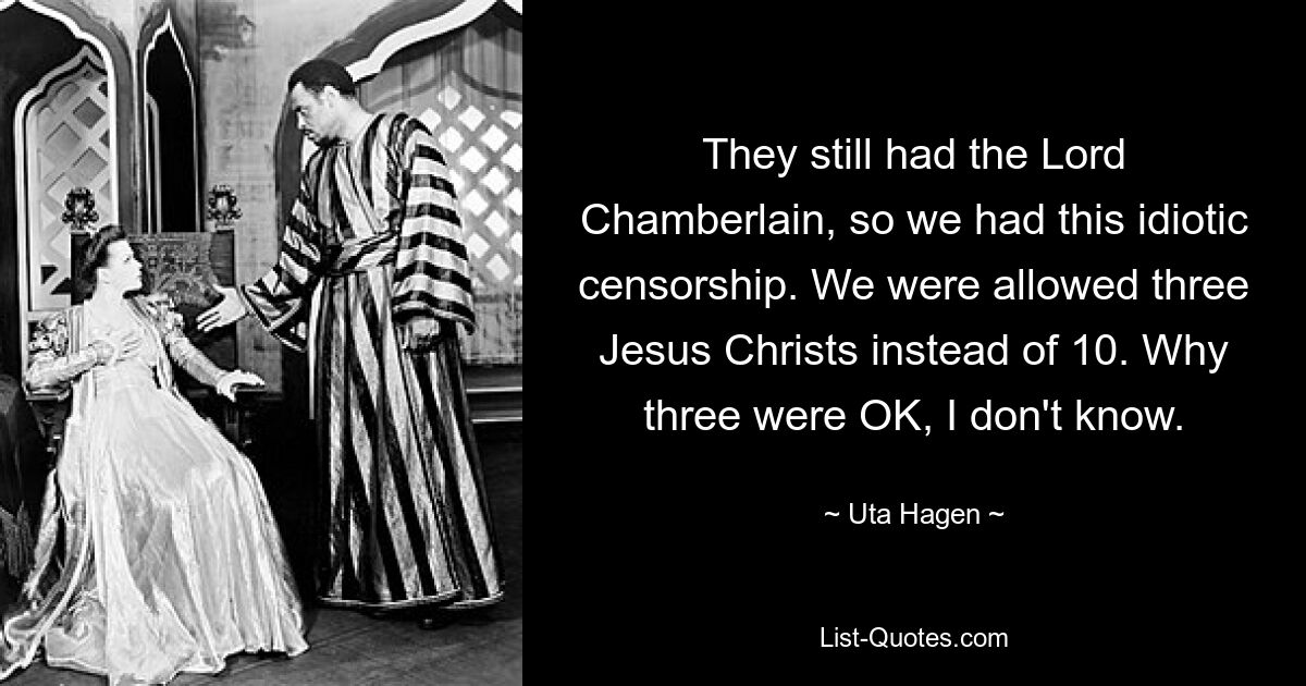 They still had the Lord Chamberlain, so we had this idiotic censorship. We were allowed three Jesus Christs instead of 10. Why three were OK, I don't know. — © Uta Hagen