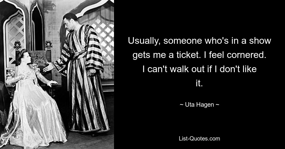 Usually, someone who's in a show gets me a ticket. I feel cornered. I can't walk out if I don't like it. — © Uta Hagen