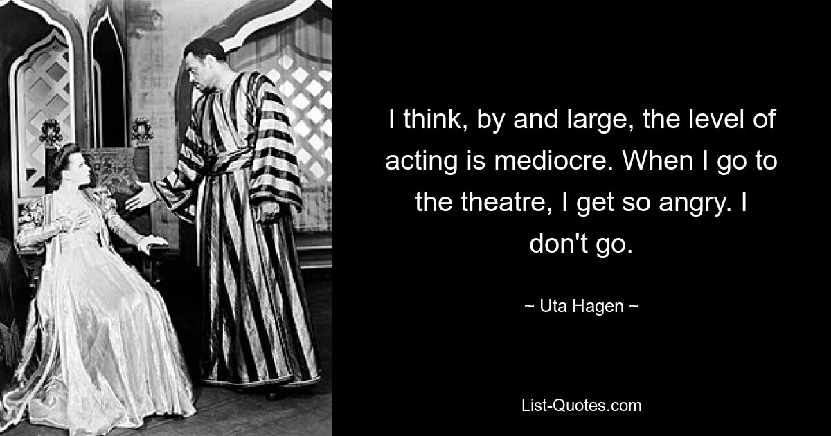 I think, by and large, the level of acting is mediocre. When I go to the theatre, I get so angry. I don't go. — © Uta Hagen