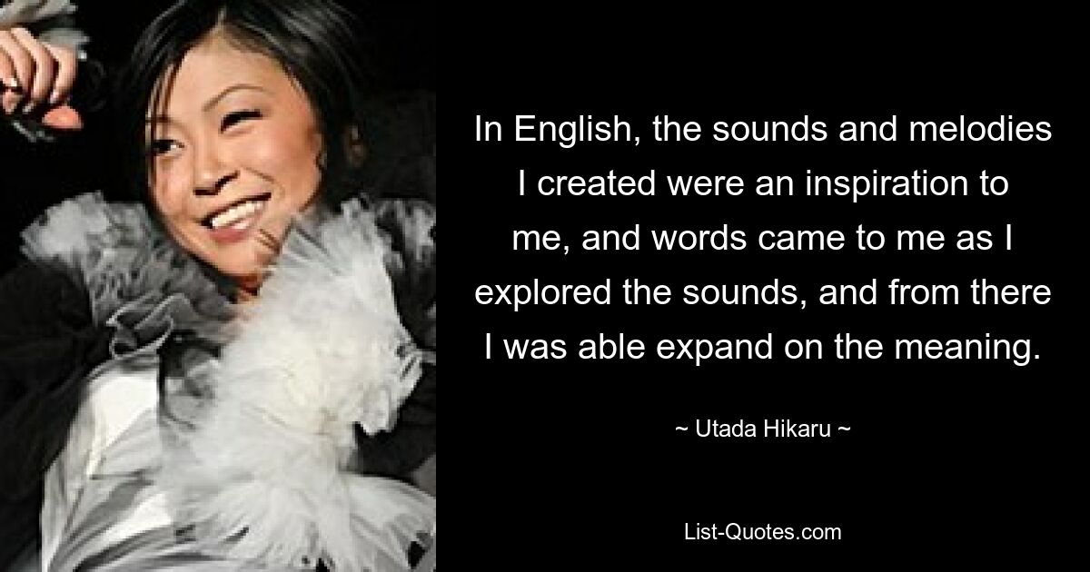 In English, the sounds and melodies I created were an inspiration to me, and words came to me as I explored the sounds, and from there I was able expand on the meaning. — © Utada Hikaru