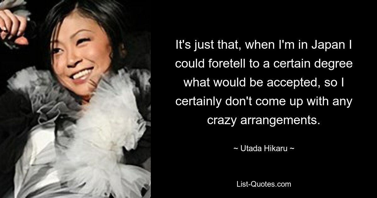 It's just that, when I'm in Japan I could foretell to a certain degree what would be accepted, so I certainly don't come up with any crazy arrangements. — © Utada Hikaru