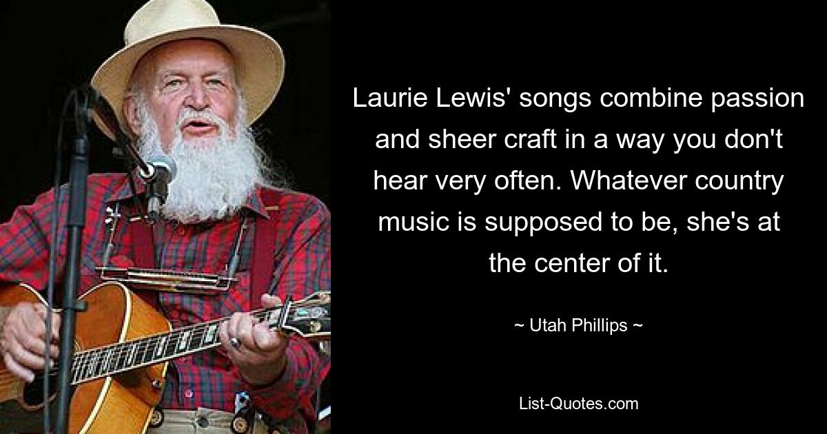 Laurie Lewis' songs combine passion and sheer craft in a way you don't hear very often. Whatever country music is supposed to be, she's at the center of it. — © Utah Phillips