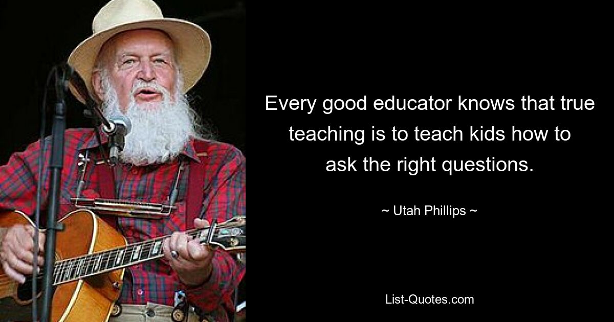 Every good educator knows that true teaching is to teach kids how to ask the right questions. — © Utah Phillips