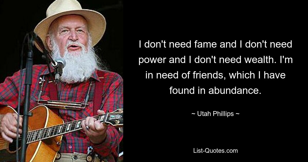 I don't need fame and I don't need power and I don't need wealth. I'm in need of friends, which I have found in abundance. — © Utah Phillips