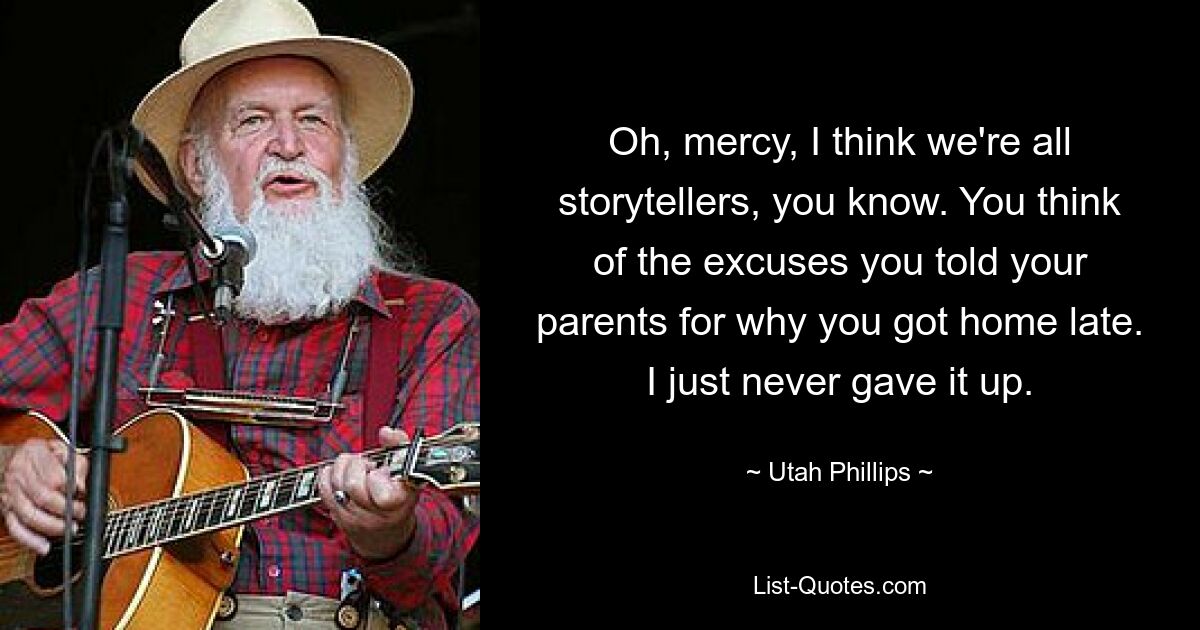 Oh, mercy, I think we're all storytellers, you know. You think of the excuses you told your parents for why you got home late. I just never gave it up. — © Utah Phillips