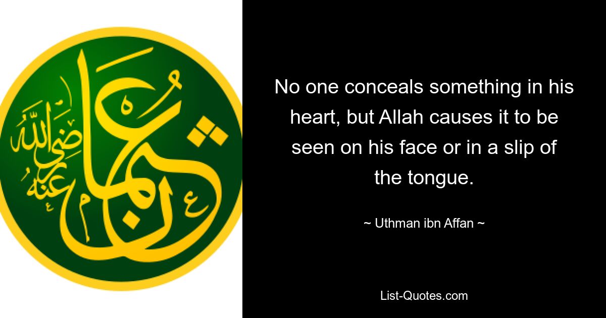 No one conceals something in his heart, but Allah causes it to be seen on his face or in a slip of the tongue. — © Uthman ibn Affan