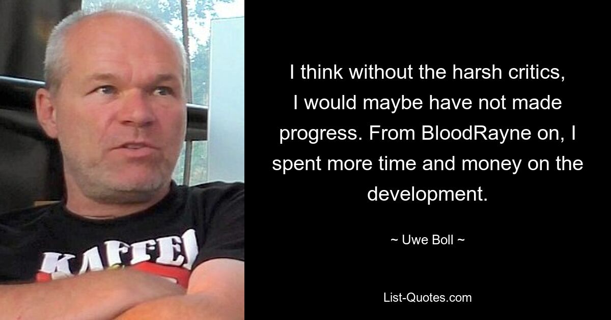 I think without the harsh critics, I would maybe have not made progress. From BloodRayne on, I spent more time and money on the development. — © Uwe Boll