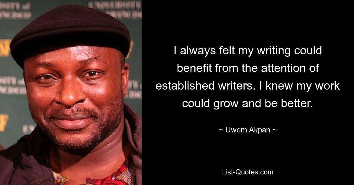 I always felt my writing could benefit from the attention of established writers. I knew my work could grow and be better. — © Uwem Akpan