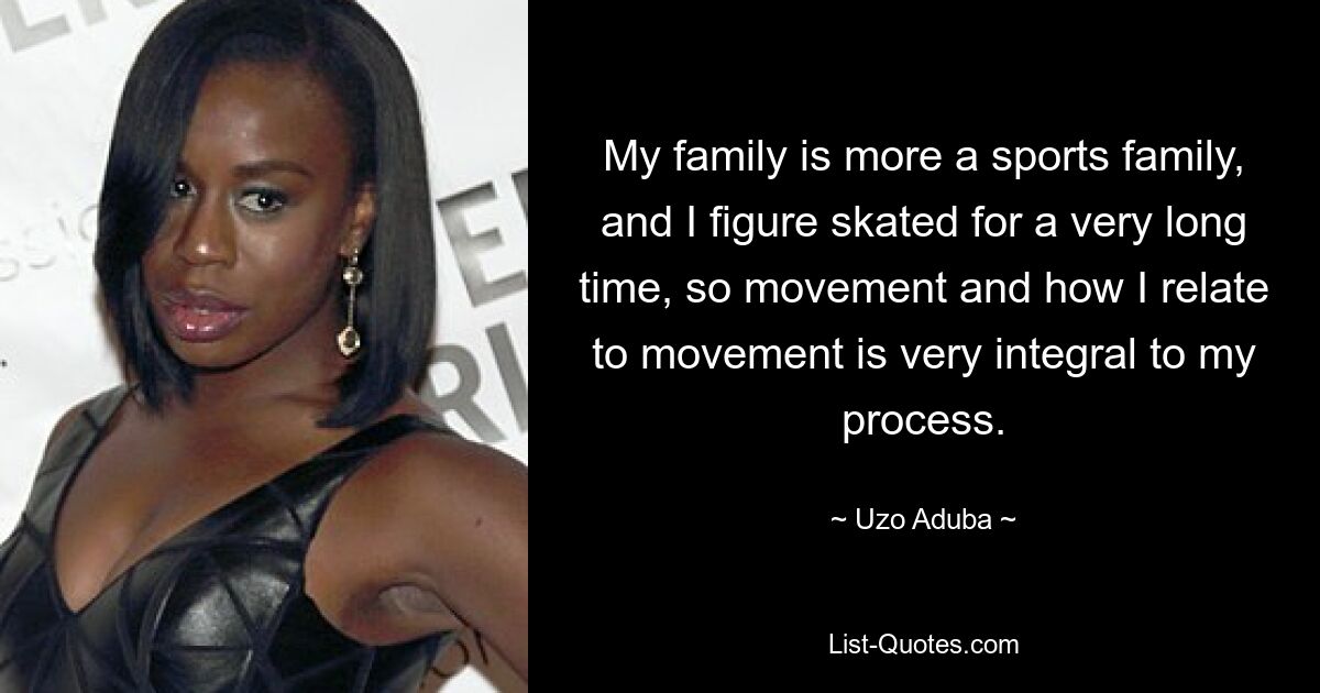 My family is more a sports family, and I figure skated for a very long time, so movement and how I relate to movement is very integral to my process. — © Uzo Aduba