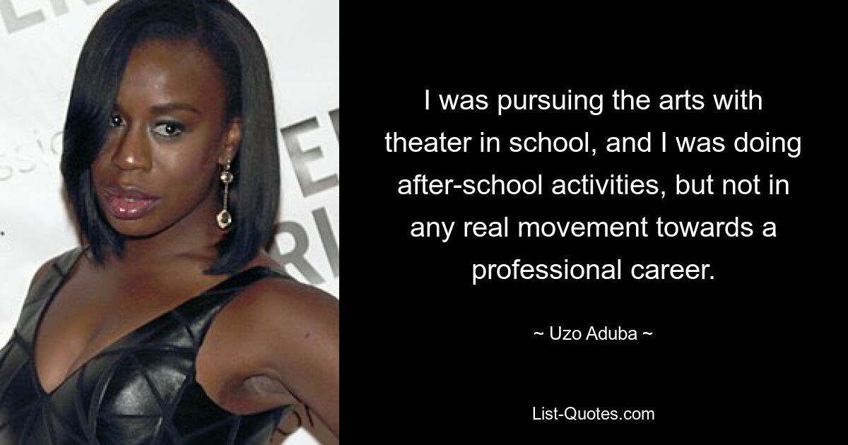 I was pursuing the arts with theater in school, and I was doing after-school activities, but not in any real movement towards a professional career. — © Uzo Aduba