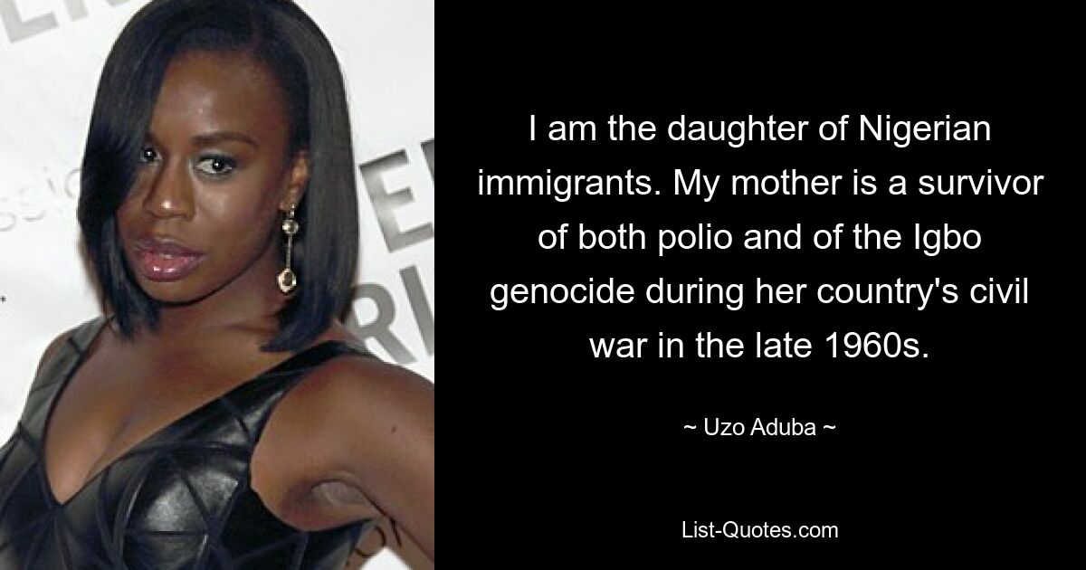 I am the daughter of Nigerian immigrants. My mother is a survivor of both polio and of the Igbo genocide during her country's civil war in the late 1960s. — © Uzo Aduba