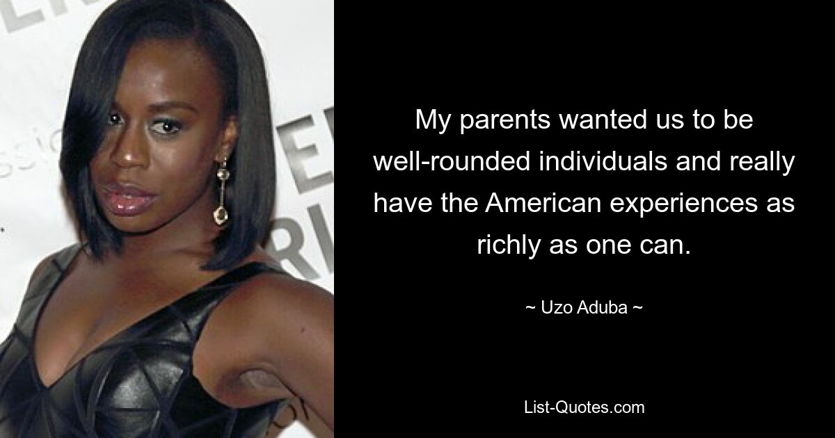 My parents wanted us to be well-rounded individuals and really have the American experiences as richly as one can. — © Uzo Aduba