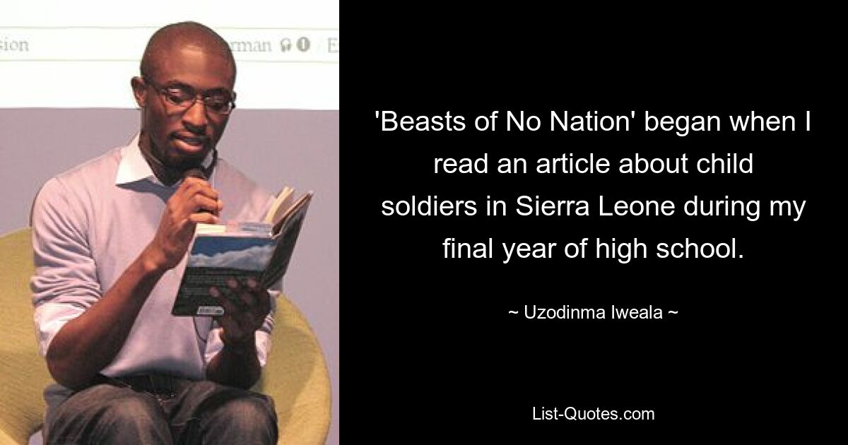 'Beasts of No Nation' began when I read an article about child soldiers in Sierra Leone during my final year of high school. — © Uzodinma Iweala