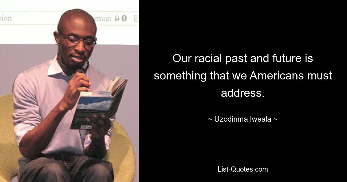 Our racial past and future is something that we Americans must address. — © Uzodinma Iweala