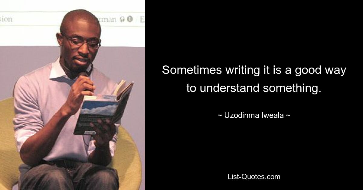 Sometimes writing it is a good way to understand something. — © Uzodinma Iweala