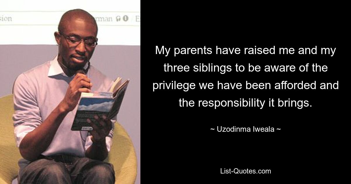 My parents have raised me and my three siblings to be aware of the privilege we have been afforded and the responsibility it brings. — © Uzodinma Iweala