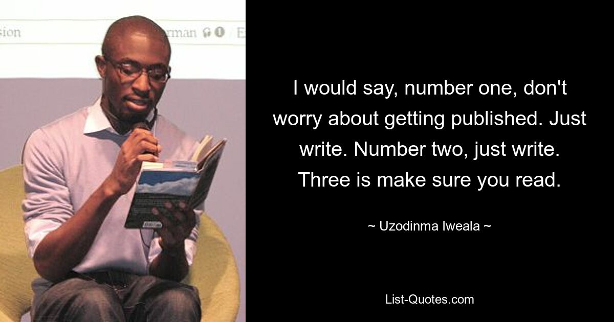 I would say, number one, don't worry about getting published. Just write. Number two, just write. Three is make sure you read. — © Uzodinma Iweala