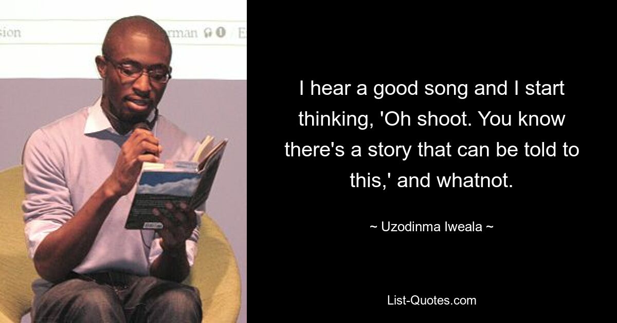 I hear a good song and I start thinking, 'Oh shoot. You know there's a story that can be told to this,' and whatnot. — © Uzodinma Iweala