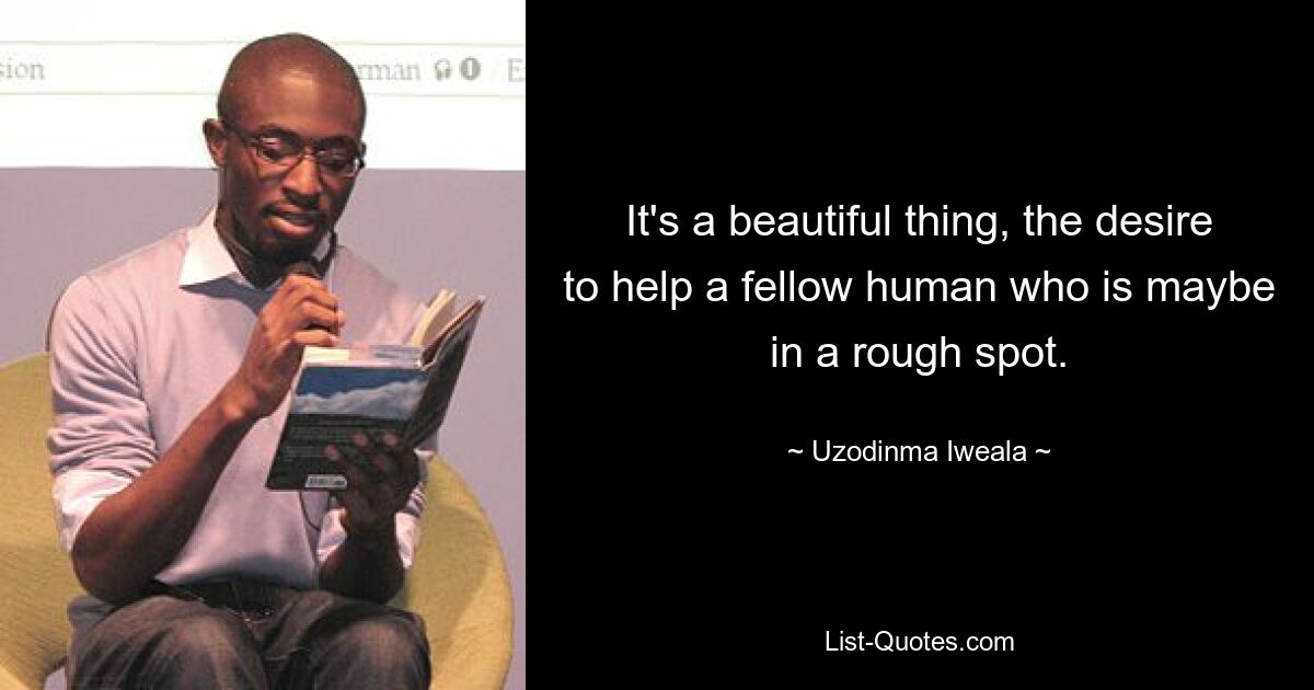 It's a beautiful thing, the desire to help a fellow human who is maybe in a rough spot. — © Uzodinma Iweala