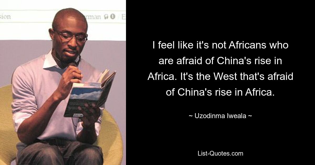 I feel like it's not Africans who are afraid of China's rise in Africa. It's the West that's afraid of China's rise in Africa. — © Uzodinma Iweala