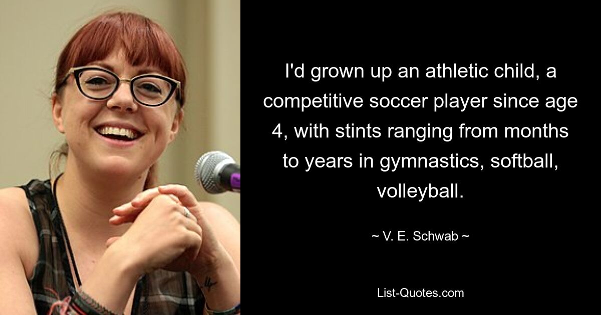 I'd grown up an athletic child, a competitive soccer player since age 4, with stints ranging from months to years in gymnastics, softball, volleyball. — © V. E. Schwab