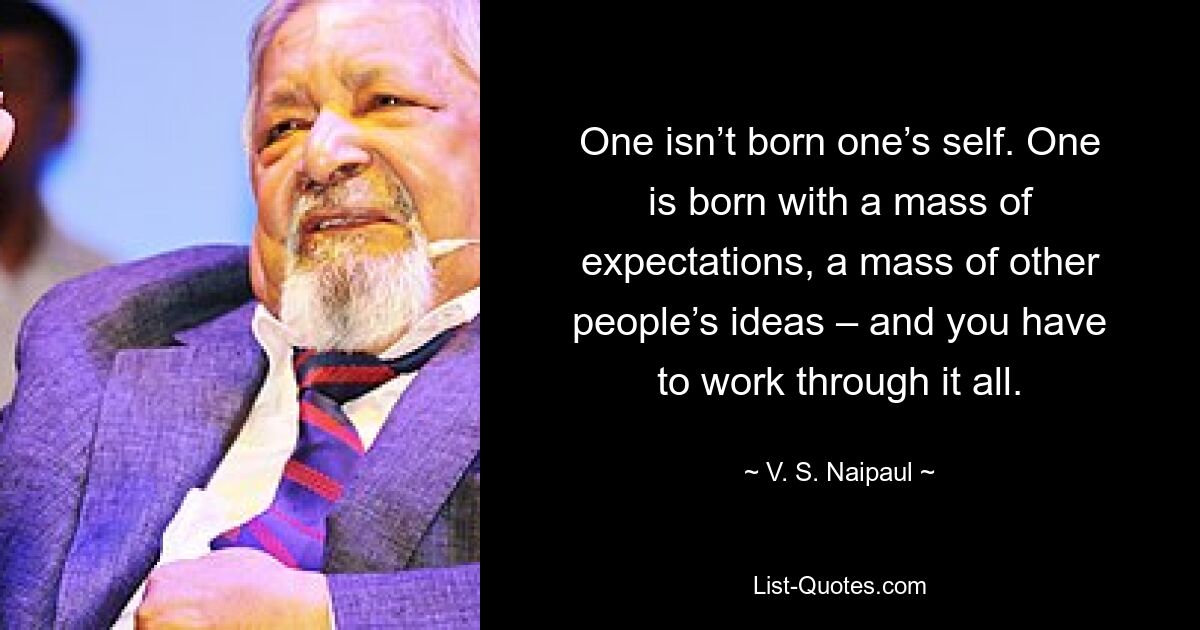 One isn’t born one’s self. One is born with a mass of expectations, a mass of other people’s ideas – and you have to work through it all. — © V. S. Naipaul