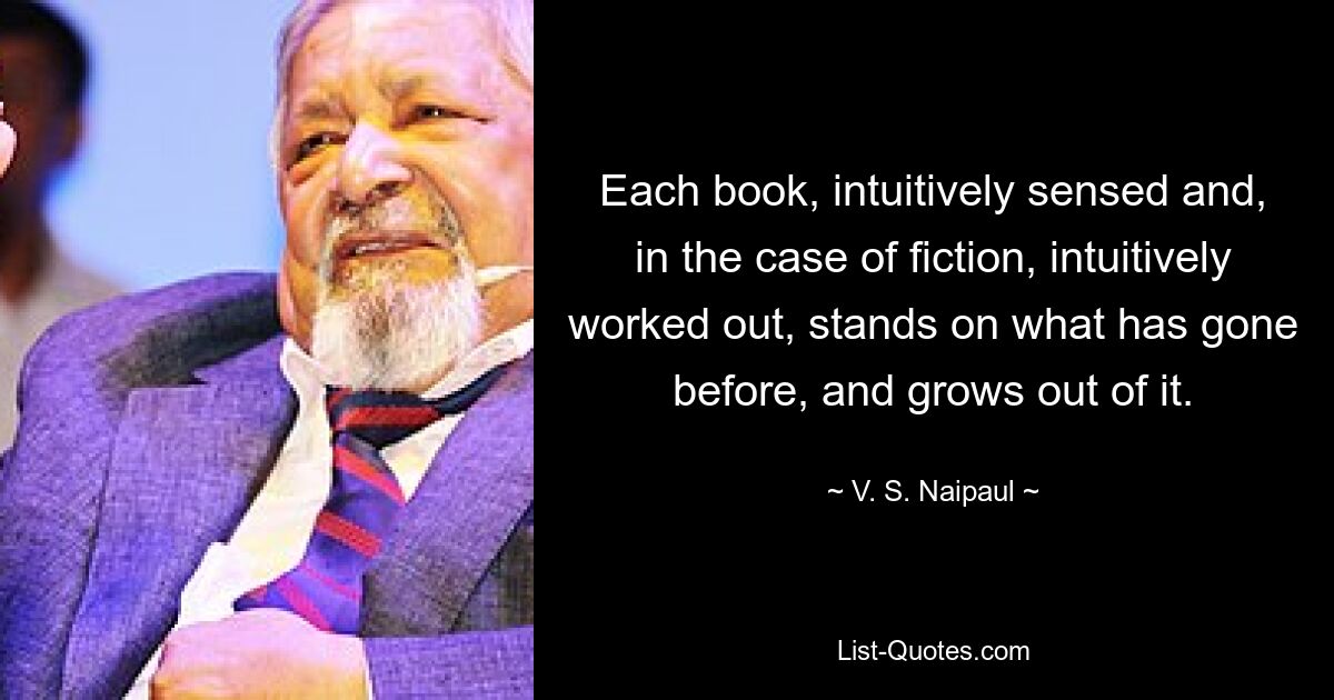 Each book, intuitively sensed and, in the case of fiction, intuitively worked out, stands on what has gone before, and grows out of it. — © V. S. Naipaul