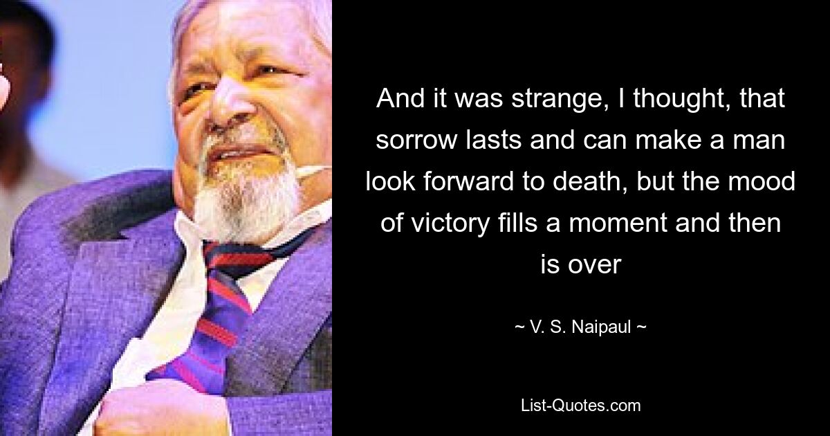 And it was strange, I thought, that sorrow lasts and can make a man look forward to death, but the mood of victory fills a moment and then is over — © V. S. Naipaul