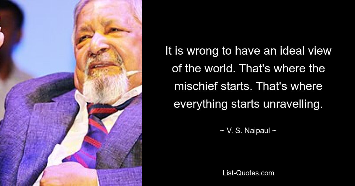 It is wrong to have an ideal view of the world. That's where the mischief starts. That's where everything starts unravelling. — © V. S. Naipaul