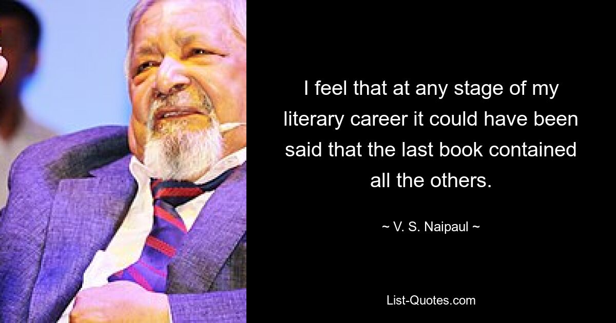 I feel that at any stage of my literary career it could have been said that the last book contained all the others. — © V. S. Naipaul