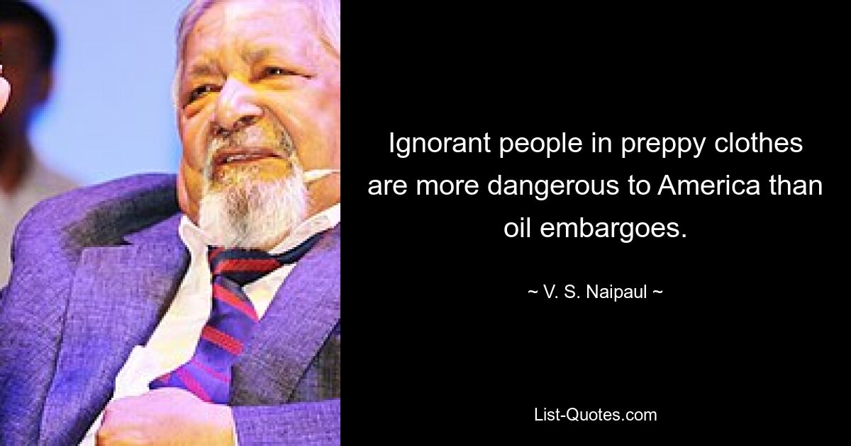 Ignorant people in preppy clothes are more dangerous to America than oil embargoes. — © V. S. Naipaul