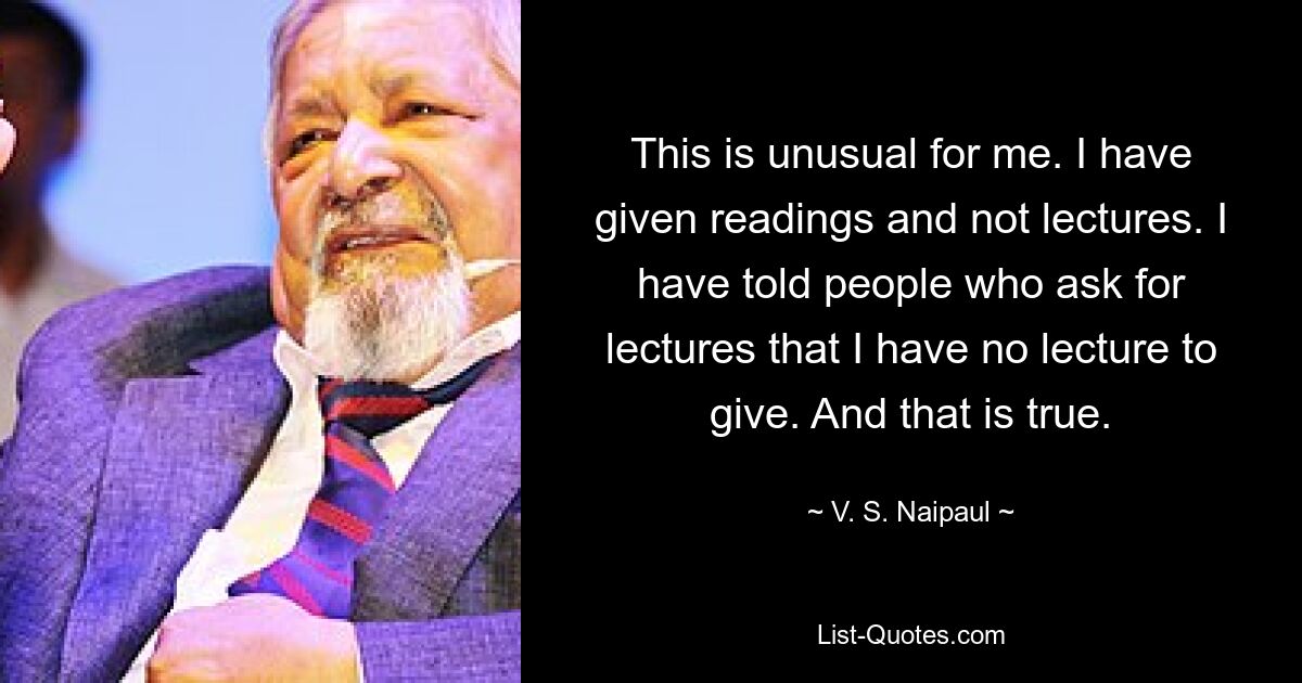 Das ist für mich ungewöhnlich. Ich habe Lesungen gehalten und keine Vorträge. Ich habe Leuten, die um Vorträge bitten, gesagt, dass ich keinen Vortrag zu halten habe. Und das ist wahr. — © VS Naipaul