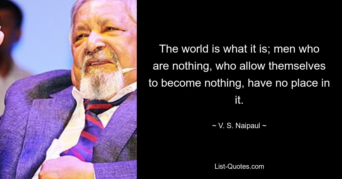 The world is what it is; men who are nothing, who allow themselves to become nothing, have no place in it. — © V. S. Naipaul