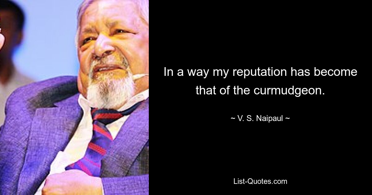 In a way my reputation has become that of the curmudgeon. — © V. S. Naipaul