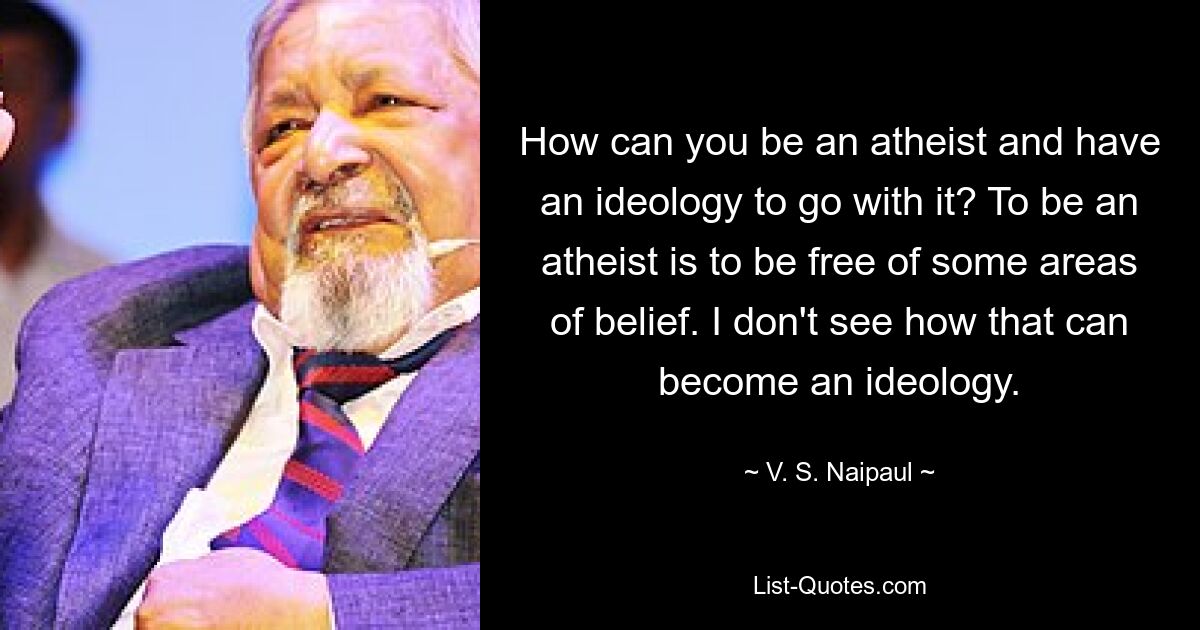 How can you be an atheist and have an ideology to go with it? To be an atheist is to be free of some areas of belief. I don't see how that can become an ideology. — © V. S. Naipaul