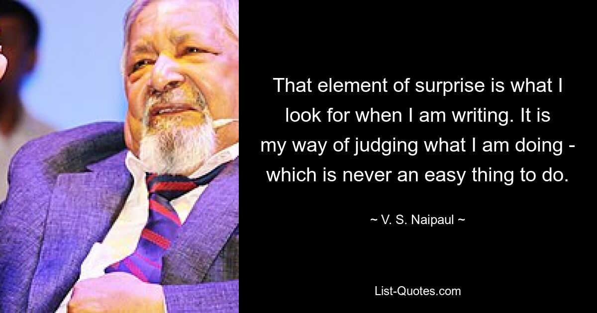 That element of surprise is what I look for when I am writing. It is my way of judging what I am doing - which is never an easy thing to do. — © V. S. Naipaul