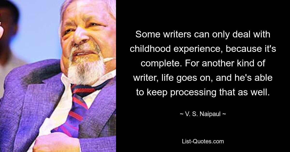 Some writers can only deal with childhood experience, because it's complete. For another kind of writer, life goes on, and he's able to keep processing that as well. — © V. S. Naipaul