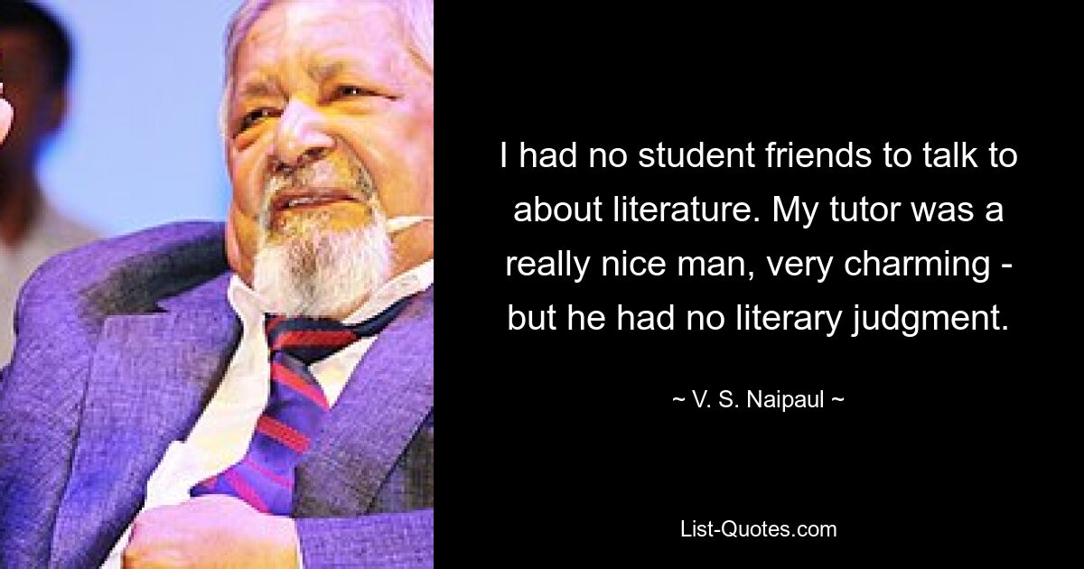 У меня не было друзей-студентов, с которыми можно было бы поговорить о литературе. Мой репетитор был действительно хорошим человеком, очень обаятельным, но у него не было литературного вкуса. — © В. С. Найпол 