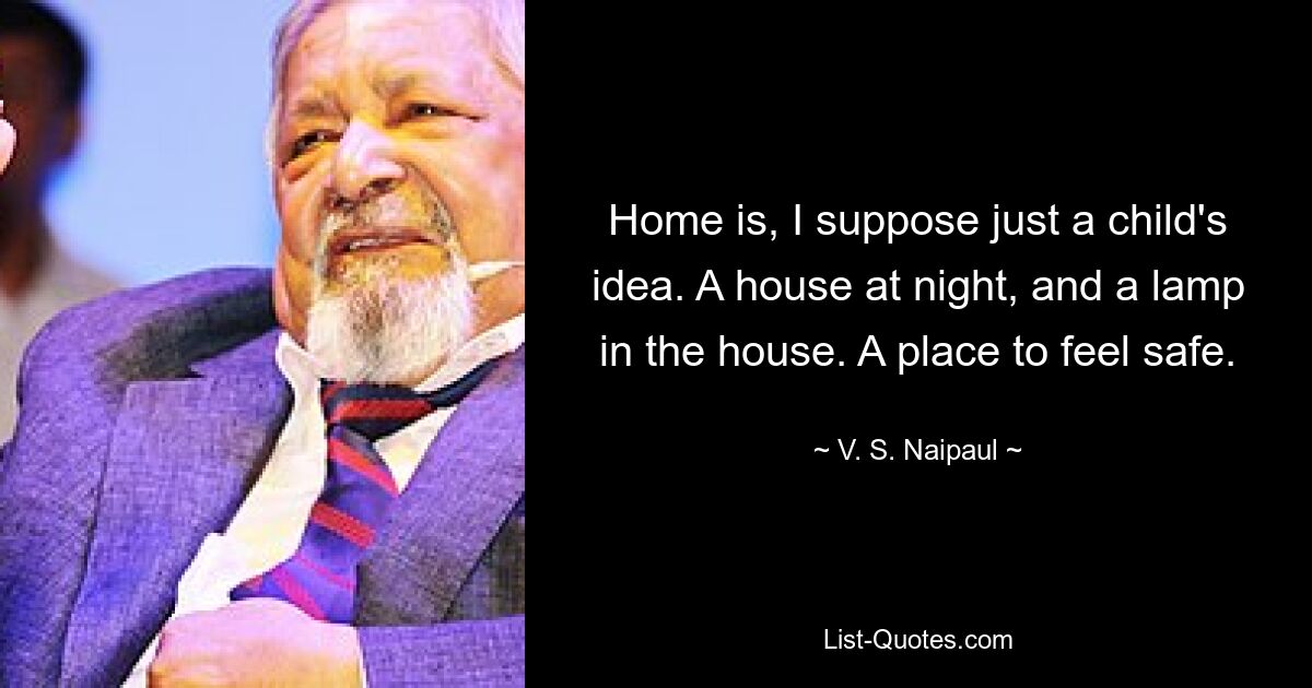 Home is, I suppose just a child's idea. A house at night, and a lamp in the house. A place to feel safe. — © V. S. Naipaul