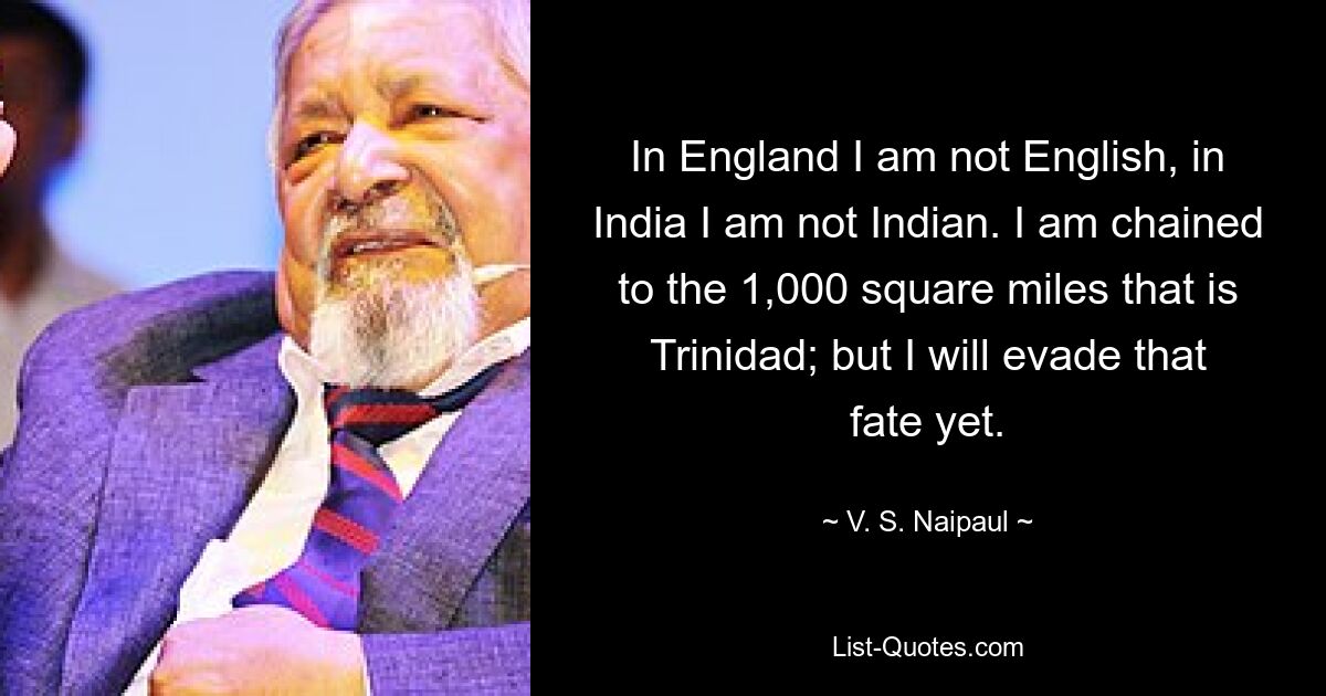 In England I am not English, in India I am not Indian. I am chained to the 1,000 square miles that is Trinidad; but I will evade that fate yet. — © V. S. Naipaul