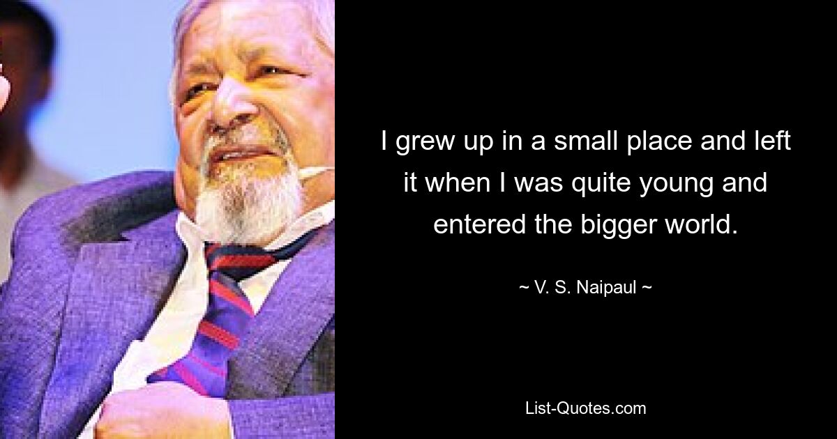 I grew up in a small place and left it when I was quite young and entered the bigger world. — © V. S. Naipaul