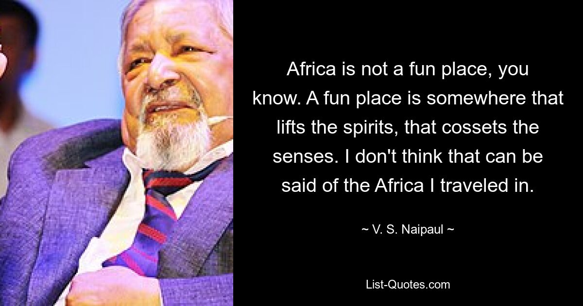 Africa is not a fun place, you know. A fun place is somewhere that lifts the spirits, that cossets the senses. I don't think that can be said of the Africa I traveled in. — © V. S. Naipaul