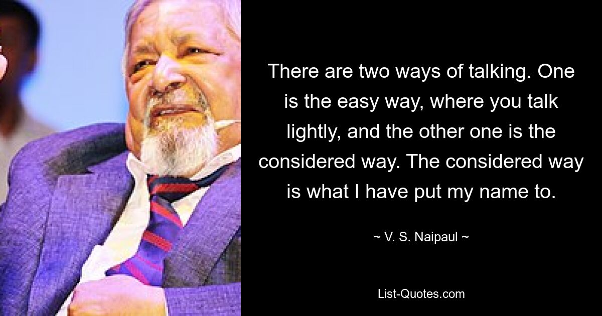 There are two ways of talking. One is the easy way, where you talk lightly, and the other one is the considered way. The considered way is what I have put my name to. — © V. S. Naipaul