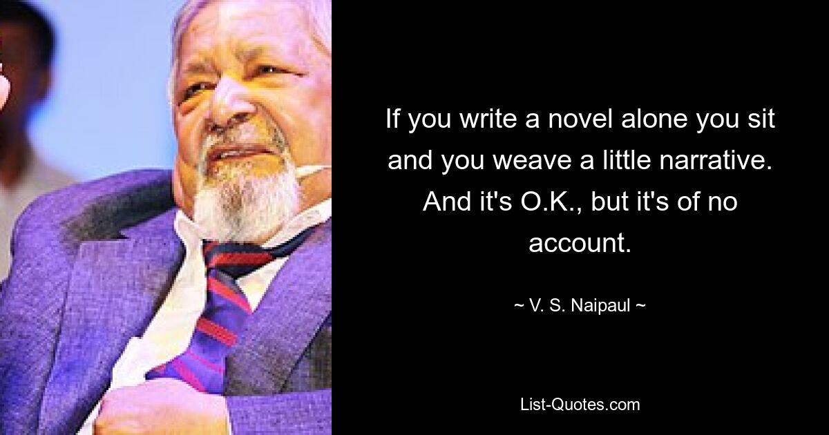 If you write a novel alone you sit and you weave a little narrative. And it's O.K., but it's of no account. — © V. S. Naipaul