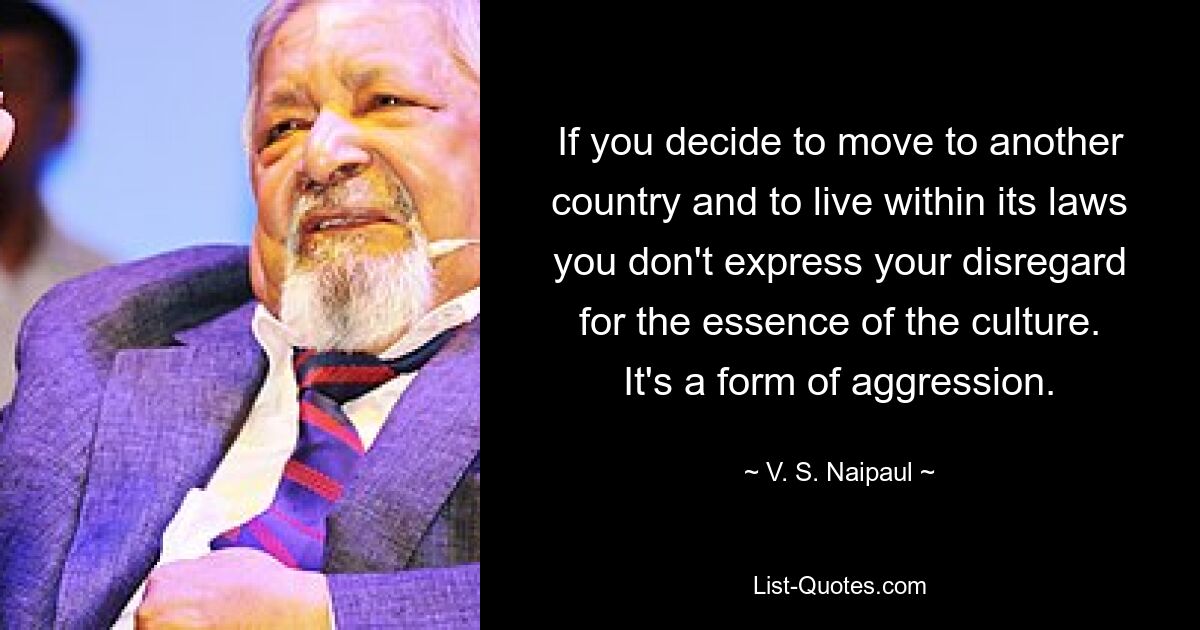 If you decide to move to another country and to live within its laws you don't express your disregard for the essence of the culture. It's a form of aggression. — © V. S. Naipaul