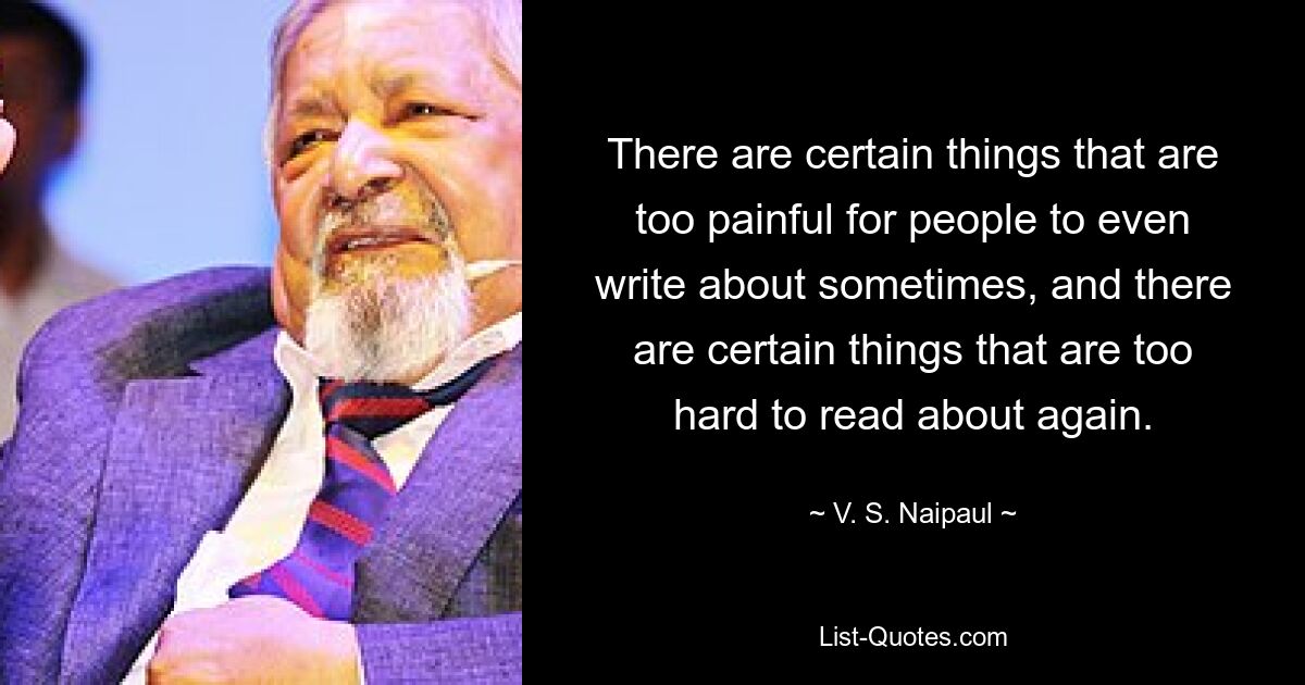 Es gibt bestimmte Dinge, die zu schmerzhaft sind, als dass die Leute manchmal überhaupt darüber schreiben könnten, und es gibt bestimmte Dinge, über die es zu schwierig ist, sie noch einmal zu lesen. — © VS Naipaul