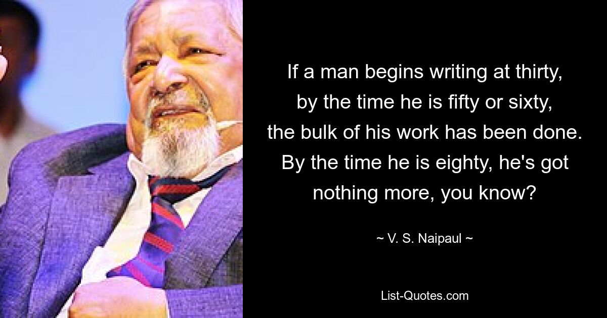 If a man begins writing at thirty, by the time he is fifty or sixty, the bulk of his work has been done. By the time he is eighty, he's got nothing more, you know? — © V. S. Naipaul