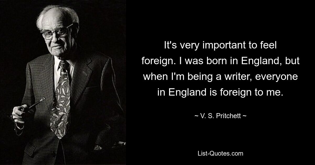 It's very important to feel foreign. I was born in England, but when I'm being a writer, everyone in England is foreign to me. — © V. S. Pritchett