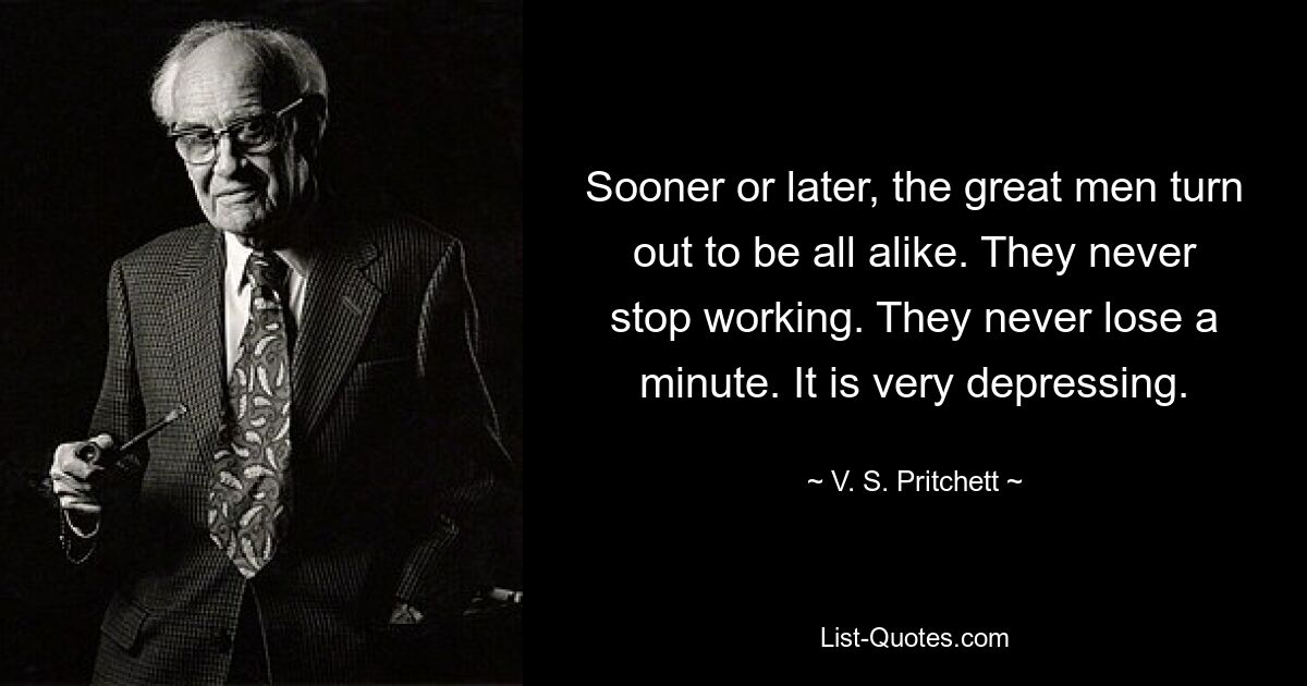 Sooner or later, the great men turn out to be all alike. They never stop working. They never lose a minute. It is very depressing. — © V. S. Pritchett