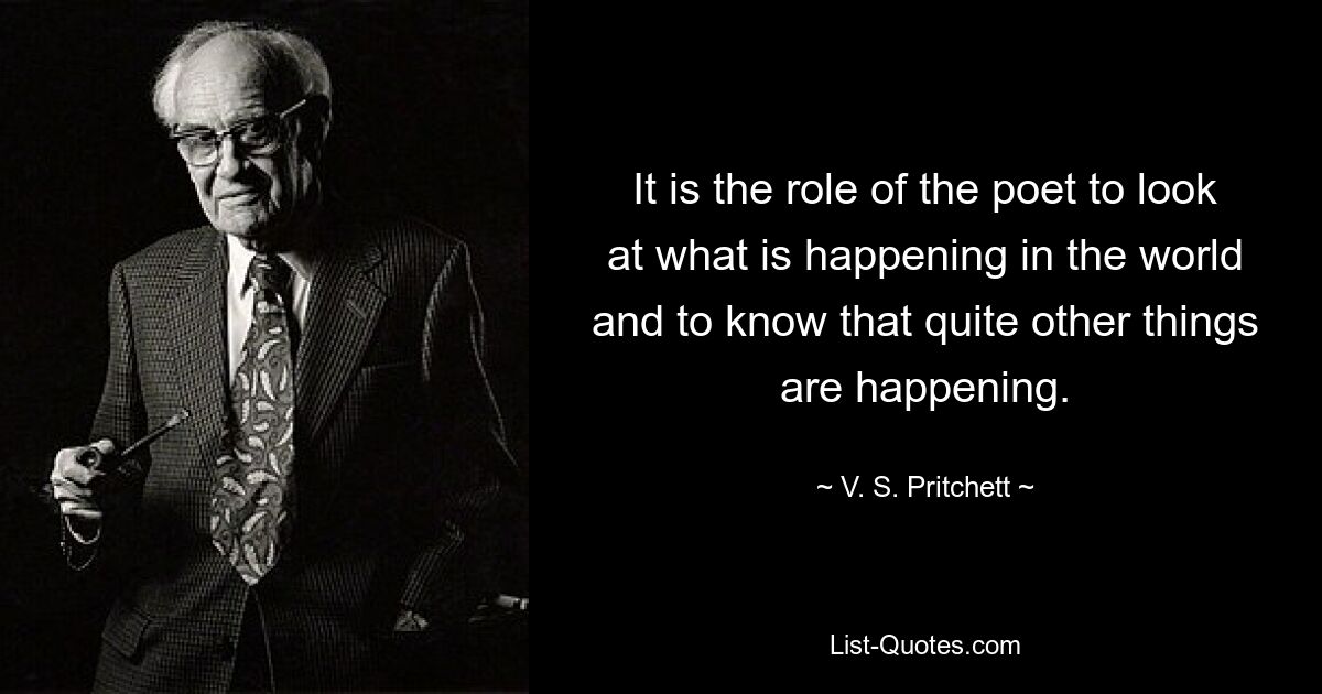 It is the role of the poet to look at what is happening in the world and to know that quite other things are happening. — © V. S. Pritchett